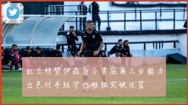 杜兰特赞伊森与小贾底角三分能力出色对手防守也难阻突破攻筐
