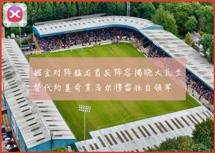 掘金对阵猛龙首发阵容揭晓大瓦兰替代约基奇贾马尔穆雷独自领军