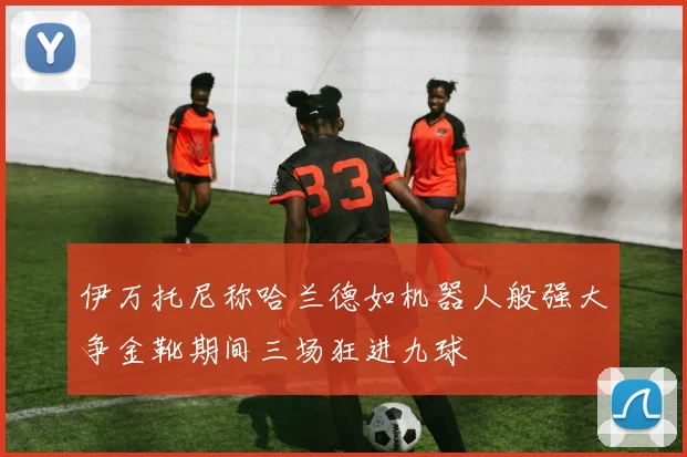伊万托尼称哈兰德如机器人般强大争金靴期间三场狂进九球
