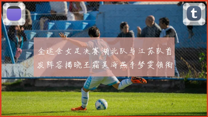 全运会女足决赛湖北队与江苏队首发阵容揭晓王霜吴海燕李梦雯领衔出战