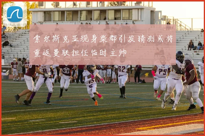 索尔斯克亚现身柴郡引发猜测或将重返曼联担任临时主帅