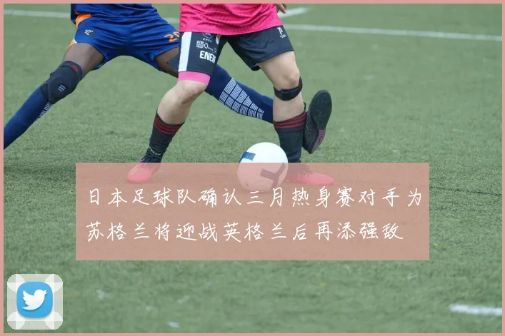 日本足球队确认三月热身赛对手为苏格兰将迎战英格兰后再添强敌