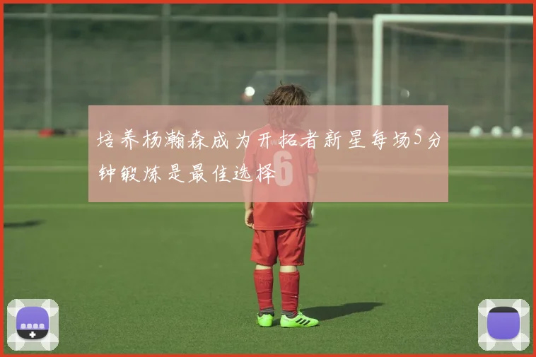 培养杨瀚森成为开拓者新星每场5分钟锻炼是最佳选择