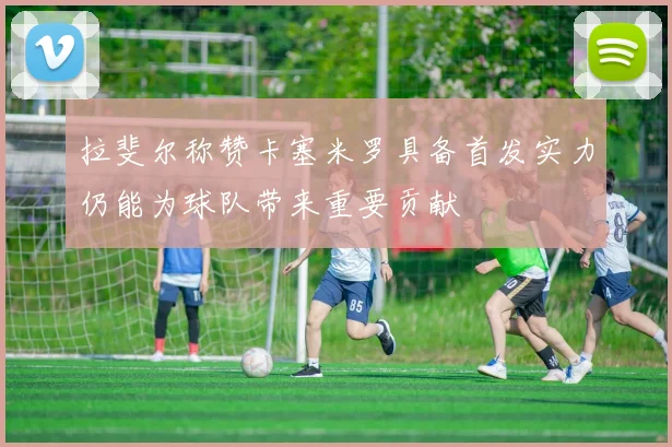 拉斐尔称赞卡塞米罗具备首发实力仍能为球队带来重要贡献