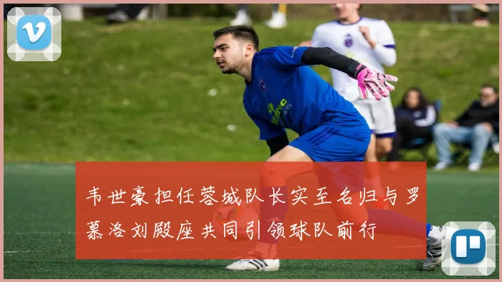 韦世豪担任蓉城队长实至名归与罗慕洛刘殿座共同引领球队前行