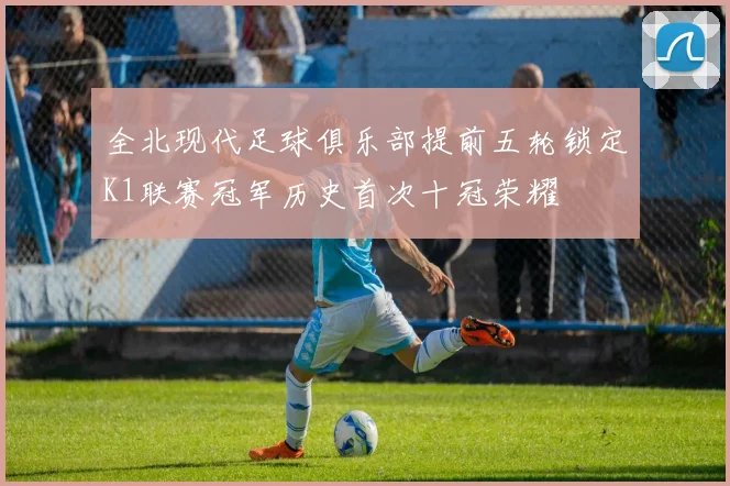 全北现代足球俱乐部提前五轮锁定K1联赛冠军历史首次十冠荣耀