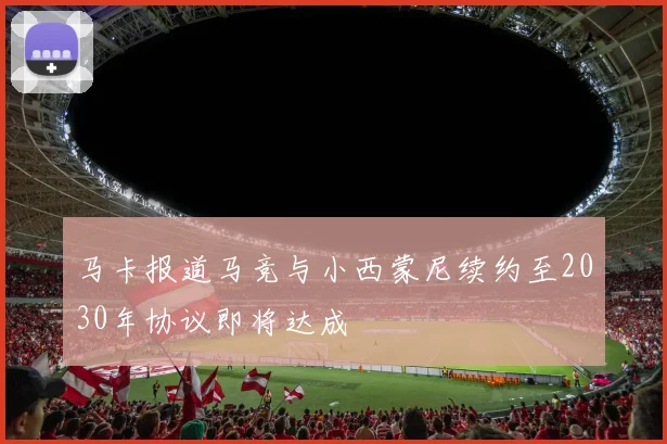 马卡报道马竞与小西蒙尼续约至2030年协议即将达成