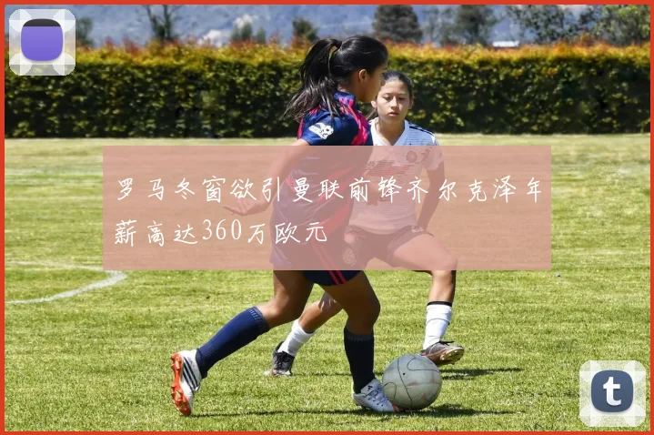罗马冬窗欲引曼联前锋齐尔克泽年薪高达360万欧元