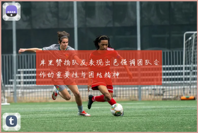 库里赞扬队友表现出色强调团队合作的重要性与团结精神