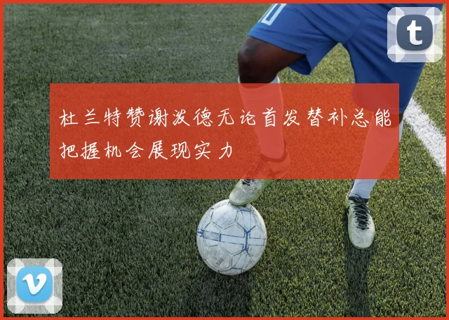 杜兰特赞谢泼德无论首发替补总能把握机会展现实力