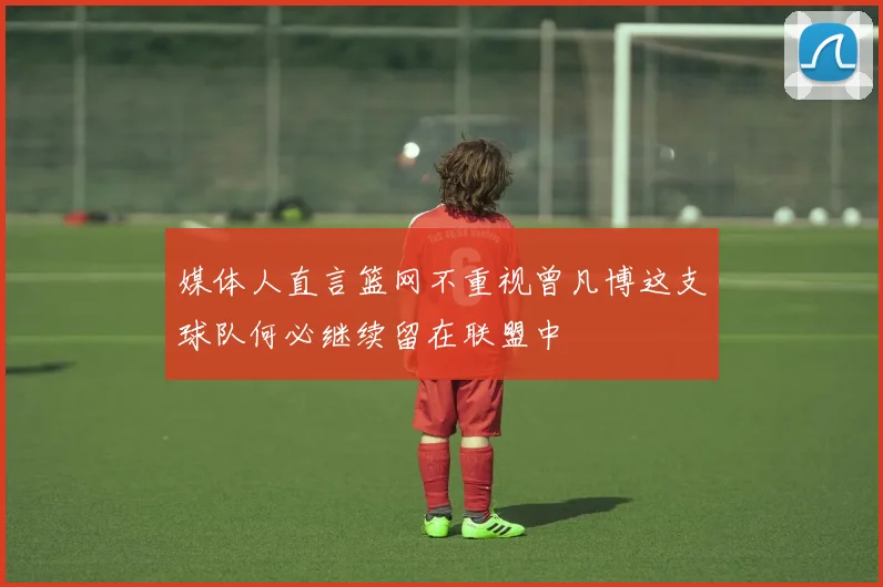 媒体人直言篮网不重视曾凡博这支球队何必继续留在联盟中